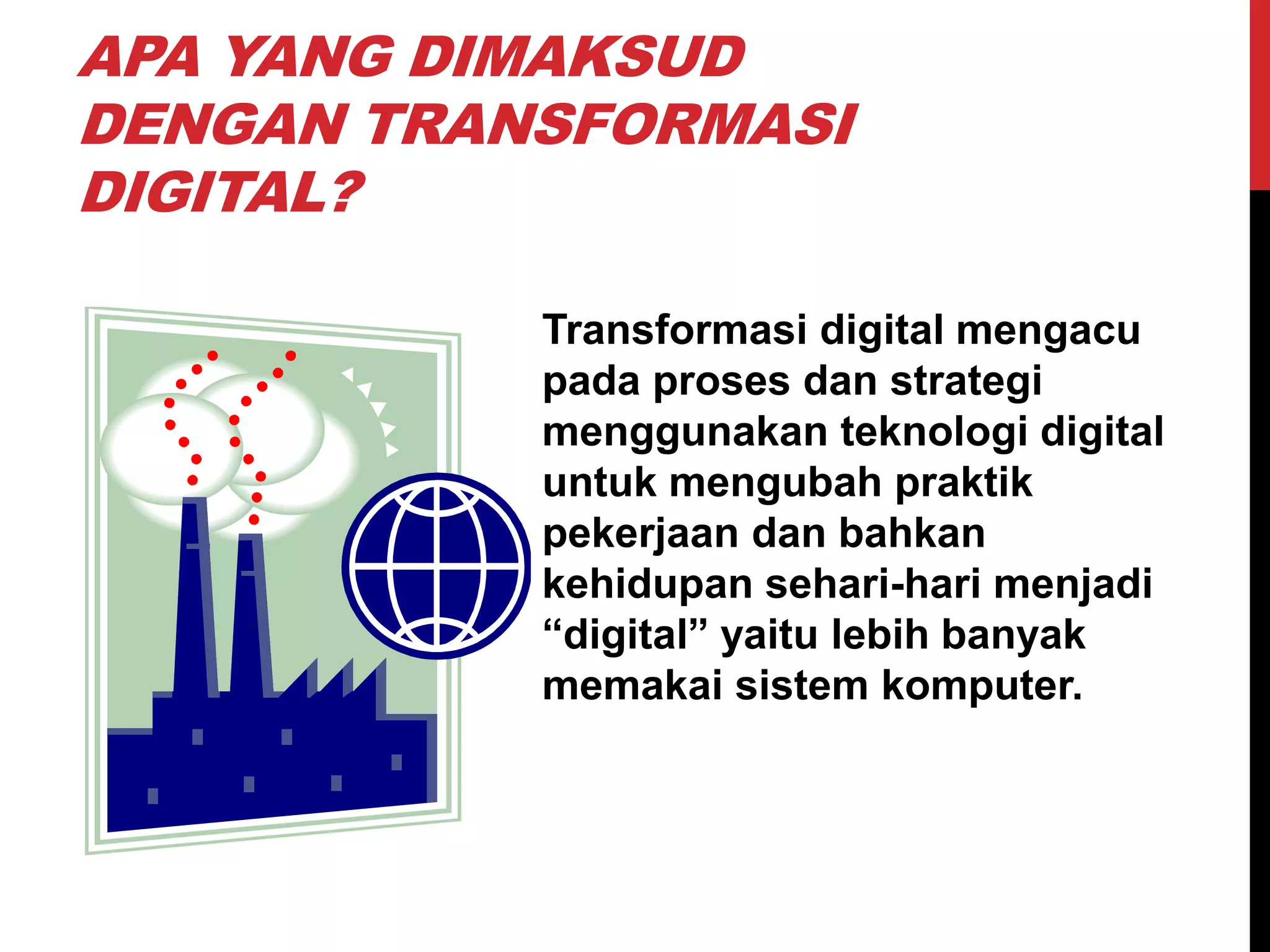APA YANG DIMAKSUD
DENGAN TRANSFORMASI
DIGITAL?
Transformasi digital mengacu
pada proses dan strategi
menggunakan teknologi digital
untuk mengubah praktik
pekerjaan dan bahkan
kehidupan sehari-hari menjadi
“digital” yaitu lebih banyak
memakai sistem komputer.
 