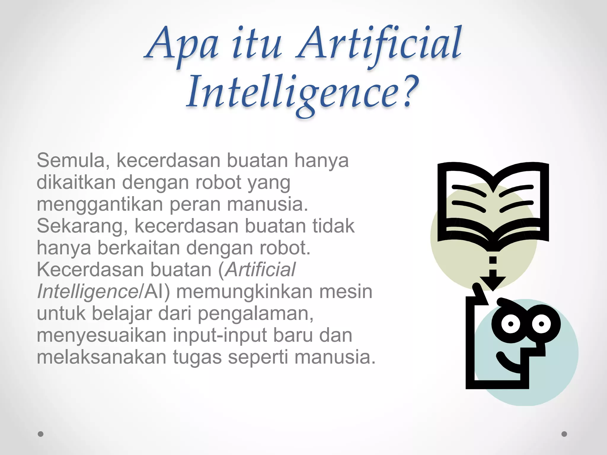 Apa itu Artificial
Intelligence?
Semula, kecerdasan buatan hanya
dikaitkan dengan robot yang
menggantikan peran manusia.
Sekarang, kecerdasan buatan tidak
hanya berkaitan dengan robot.
Kecerdasan buatan (Artificial
Intelligence/AI) memungkinkan mesin
untuk belajar dari pengalaman,
menyesuaikan input-input baru dan
melaksanakan tugas seperti manusia.
 