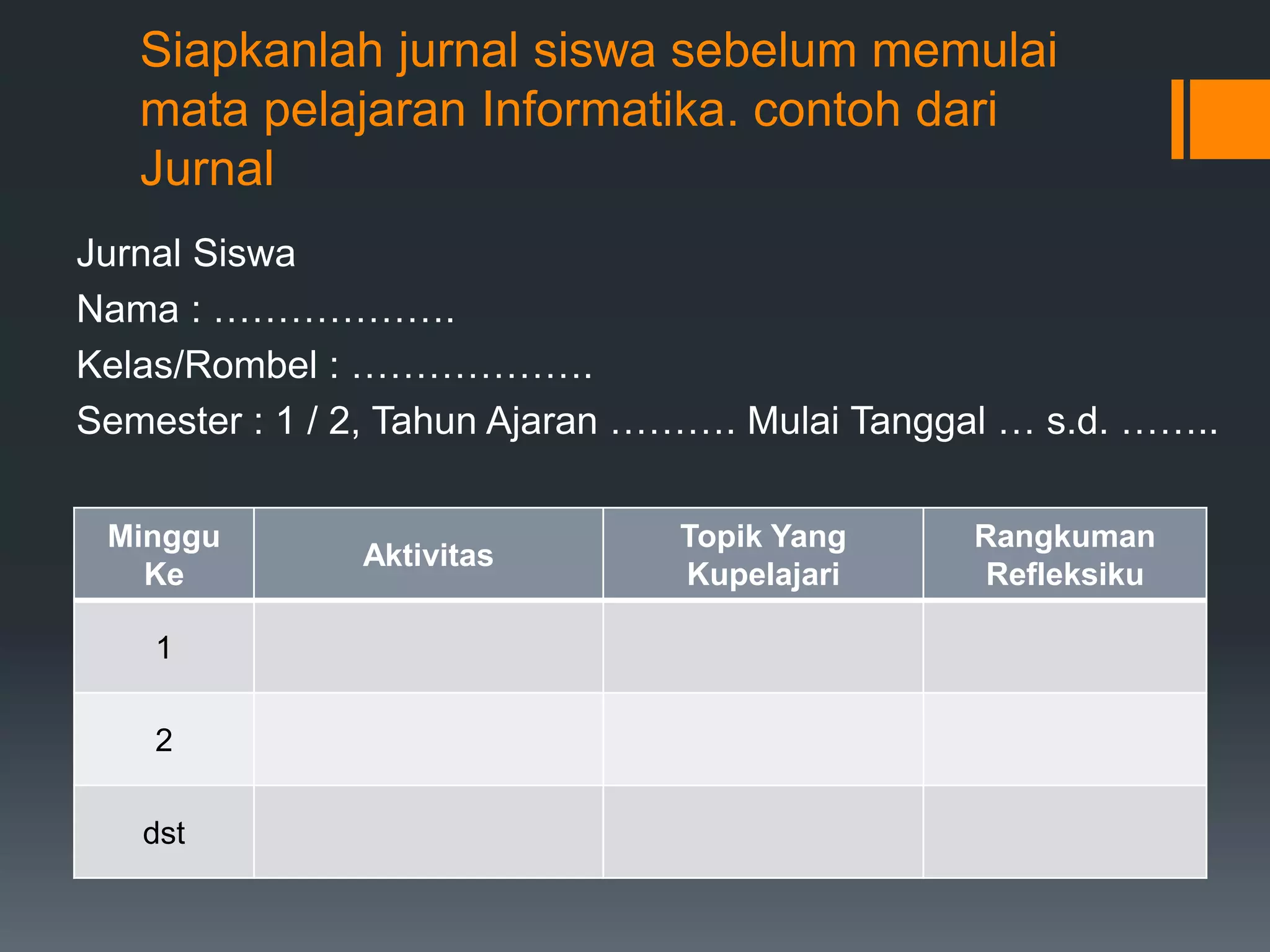 Siapkanlah jurnal siswa sebelum memulai
mata pelajaran Informatika. contoh dari
Jurnal
Jurnal Siswa
Nama : ……………….
Kelas/Rombel : ……………….
Semester : 1 / 2, Tahun Ajaran ………. Mulai Tanggal … s.d. ……..
Minggu
Ke
Aktivitas
Topik Yang
Kupelajari
Rangkuman
Refleksiku
1
2
dst
 