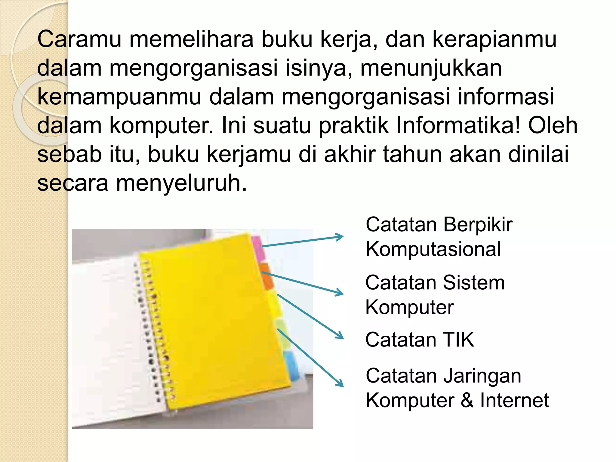 Caramu memelihara buku kerja, dan kerapianmu
dalam mengorganisasi isinya, menunjukkan
kemampuanmu dalam mengorganisasi informasi
dalam komputer. Ini suatu praktik Informatika! Oleh
sebab itu, buku kerjamu di akhir tahun akan dinilai
secara menyeluruh.
Catatan Berpikir
Komputasional
Catatan Sistem
Komputer
Catatan TIK
Catatan Jaringan
Komputer & Internet
 