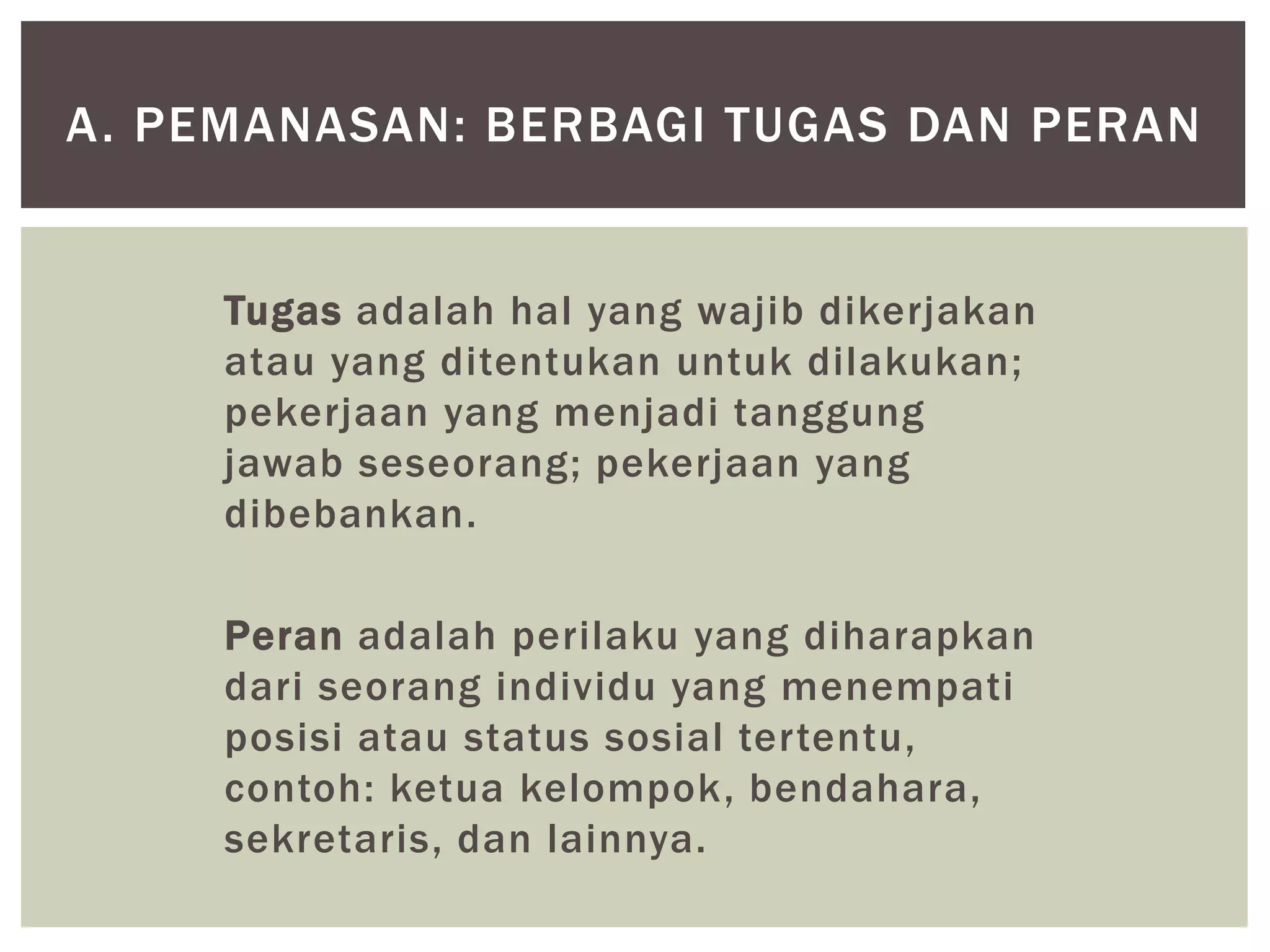 Tugas adalah hal yang wajib dikerjakan
atau yang ditentukan untuk dilakukan;
pekerjaan yang menjadi tanggung
jawab seseorang; pekerjaan yang
dibebankan.
Peran adalah perilaku yang diharapkan
dari seorang individu yang menempati
posisi atau status sosial tertentu,
contoh: ketua kelompok, bendahara,
sekretaris, dan lainnya.
A. PEMANASAN: BERBAGI TUGAS DAN PERAN
 