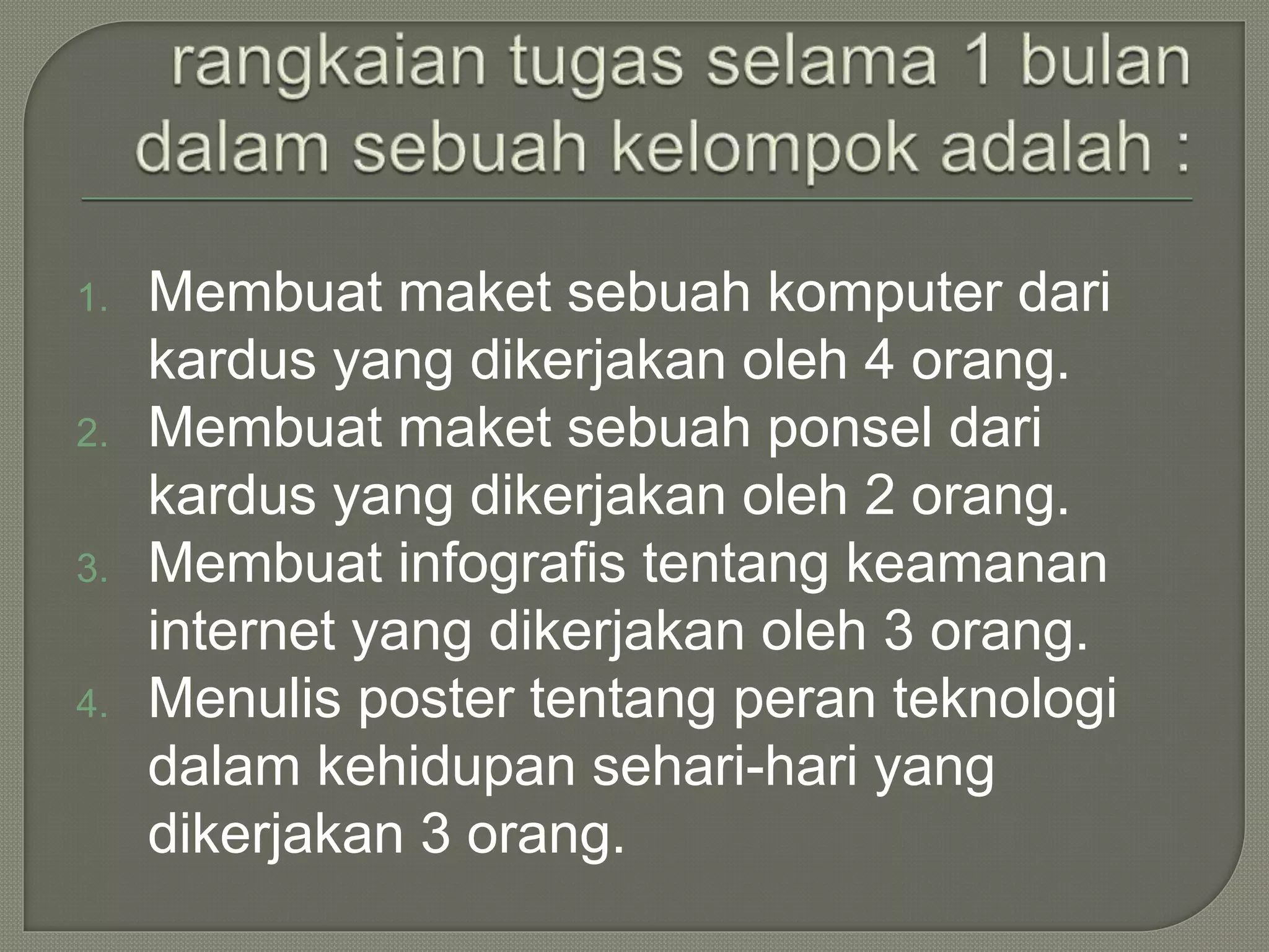 1. Membuat maket sebuah komputer dari
kardus yang dikerjakan oleh 4 orang.
2. Membuat maket sebuah ponsel dari
kardus yang dikerjakan oleh 2 orang.
3. Membuat infografis tentang keamanan
internet yang dikerjakan oleh 3 orang.
4. Menulis poster tentang peran teknologi
dalam kehidupan sehari-hari yang
dikerjakan 3 orang.
 