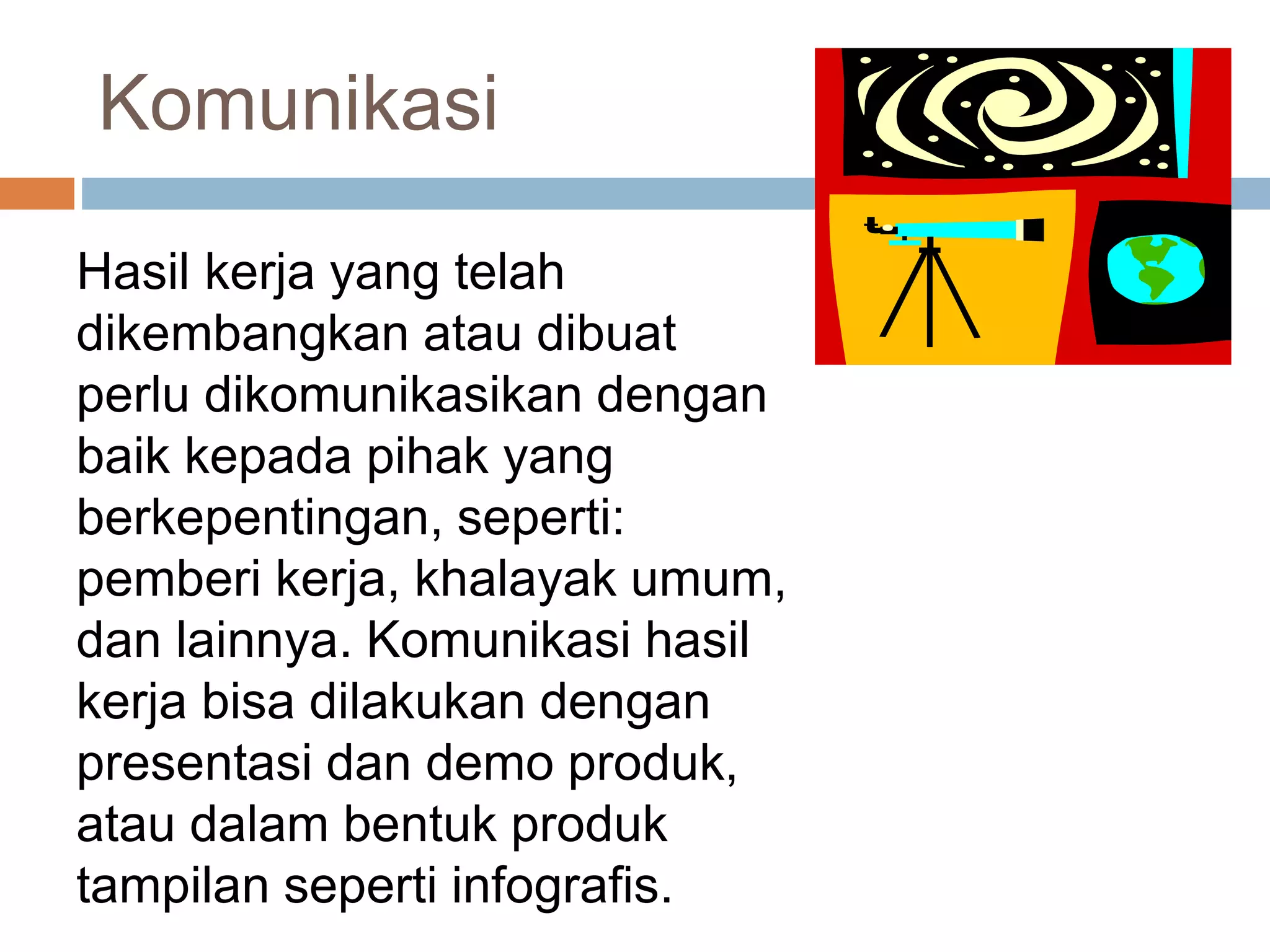 Komunikasi
Hasil kerja yang telah
dikembangkan atau dibuat
perlu dikomunikasikan dengan
baik kepada pihak yang
berkepentingan, seperti:
pemberi kerja, khalayak umum,
dan lainnya. Komunikasi hasil
kerja bisa dilakukan dengan
presentasi dan demo produk,
atau dalam bentuk produk
tampilan seperti infografis.
 