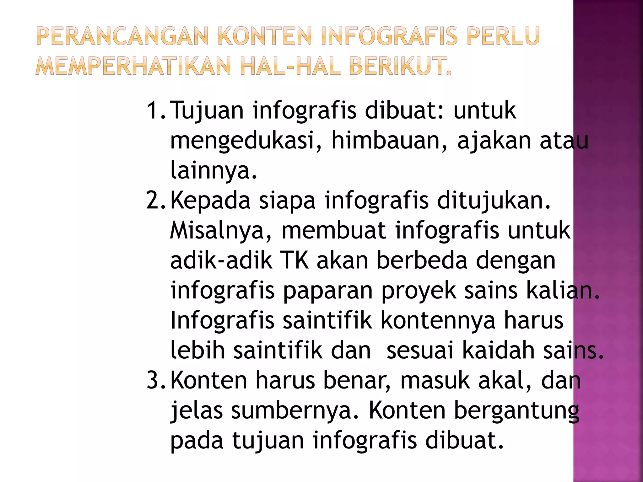 1.Tujuan infografis dibuat: untuk
mengedukasi, himbauan, ajakan atau
lainnya.
2.Kepada siapa infografis ditujukan.
Misalnya, membuat infografis untuk
adik-adik TK akan berbeda dengan
infografis paparan proyek sains kalian.
Infografis saintifik kontennya harus
lebih saintifik dan sesuai kaidah sains.
3.Konten harus benar, masuk akal, dan
jelas sumbernya. Konten bergantung
pada tujuan infografis dibuat.
 