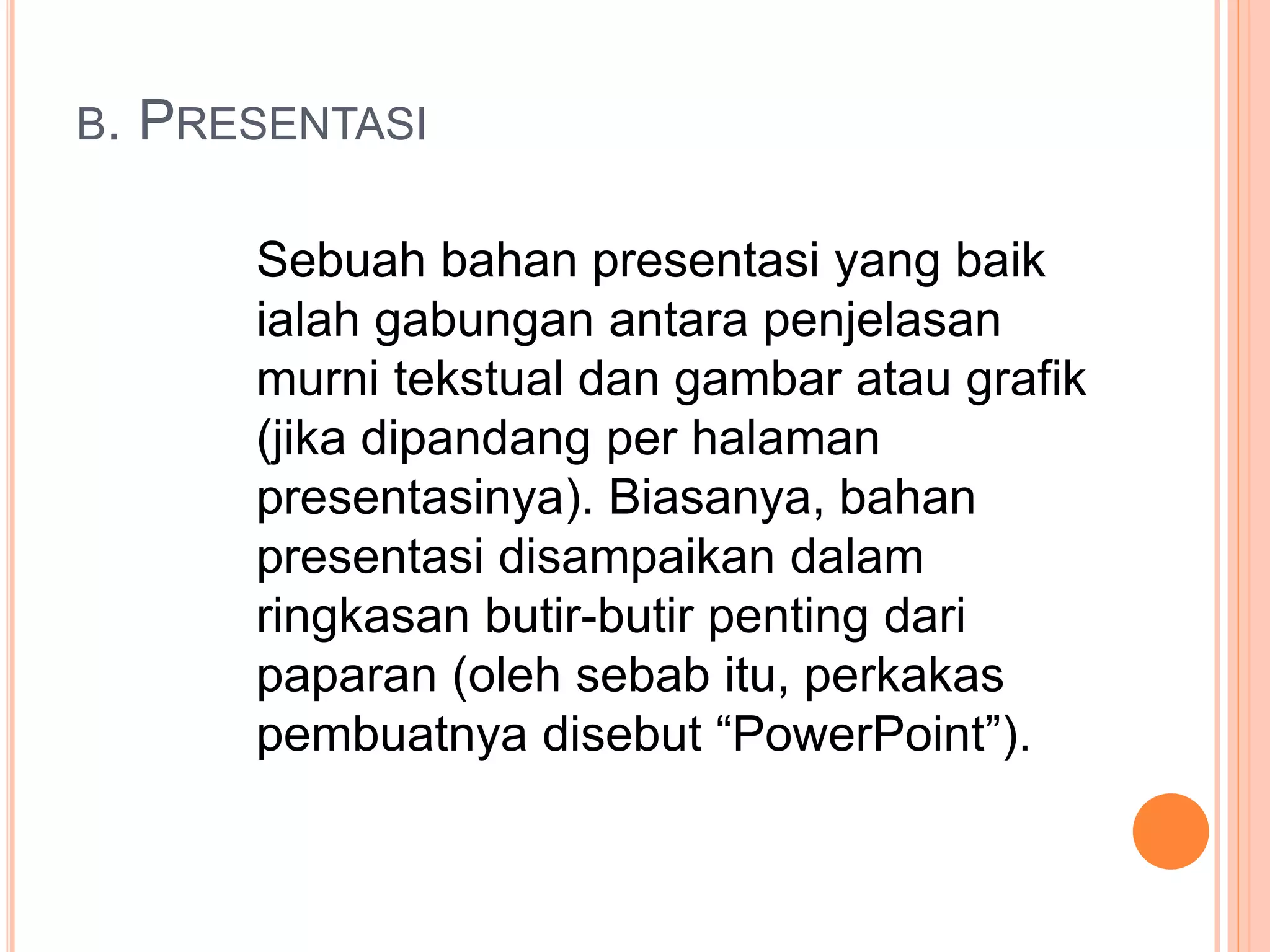 B. PRESENTASI
Sebuah bahan presentasi yang baik
ialah gabungan antara penjelasan
murni tekstual dan gambar atau grafik
(jika dipandang per halaman
presentasinya). Biasanya, bahan
presentasi disampaikan dalam
ringkasan butir-butir penting dari
paparan (oleh sebab itu, perkakas
pembuatnya disebut “PowerPoint”).
 