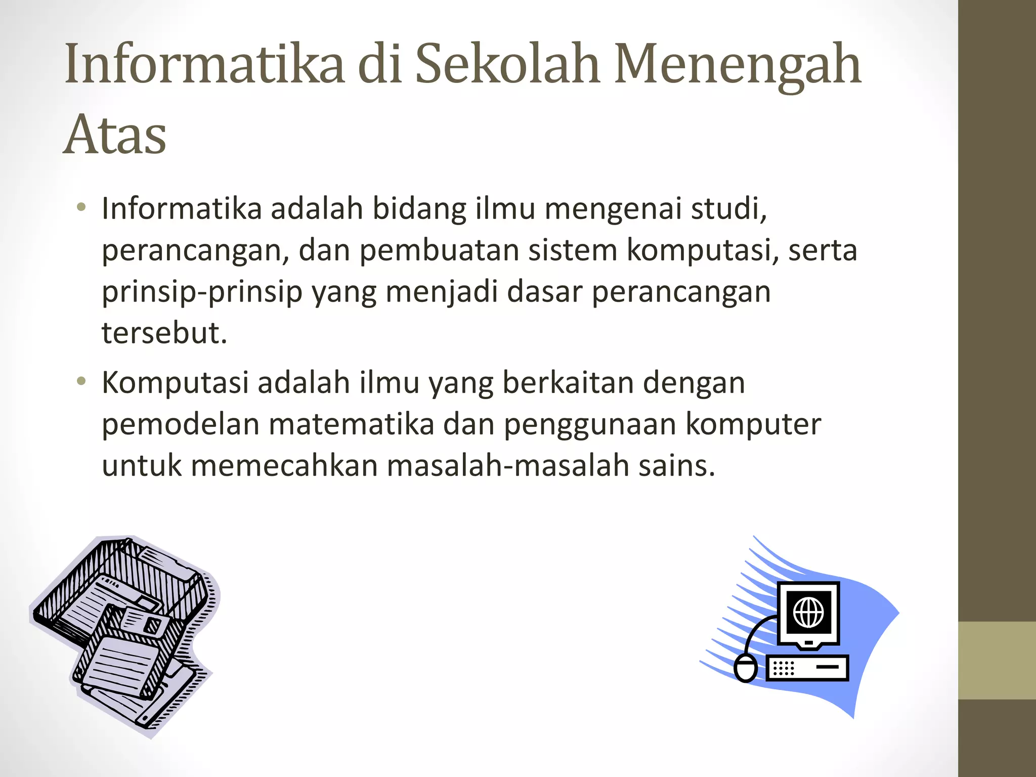 Informatika di Sekolah Menengah
Atas
• Informatika adalah bidang ilmu mengenai studi,
perancangan, dan pembuatan sistem komputasi, serta
prinsip-prinsip yang menjadi dasar perancangan
tersebut.
• Komputasi adalah ilmu yang berkaitan dengan
pemodelan matematika dan penggunaan komputer
untuk memecahkan masalah-masalah sains.
 