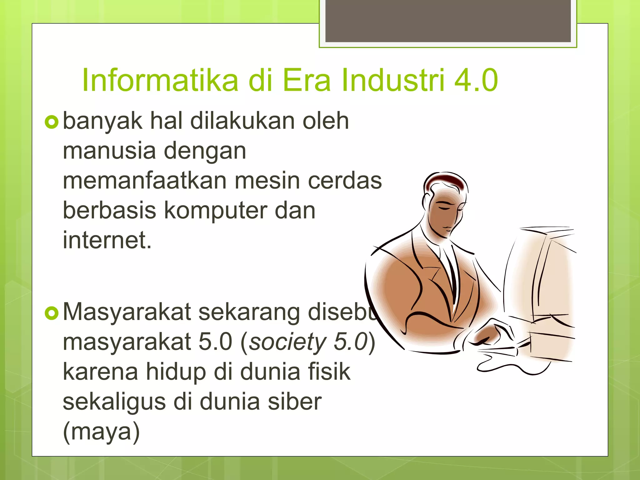 Informatika di Era Industri 4.0
banyak hal dilakukan oleh
manusia dengan
memanfaatkan mesin cerdas
berbasis komputer dan
internet.
Masyarakat sekarang disebut
masyarakat 5.0 (society 5.0)
karena hidup di dunia fisik
sekaligus di dunia siber
(maya)
 