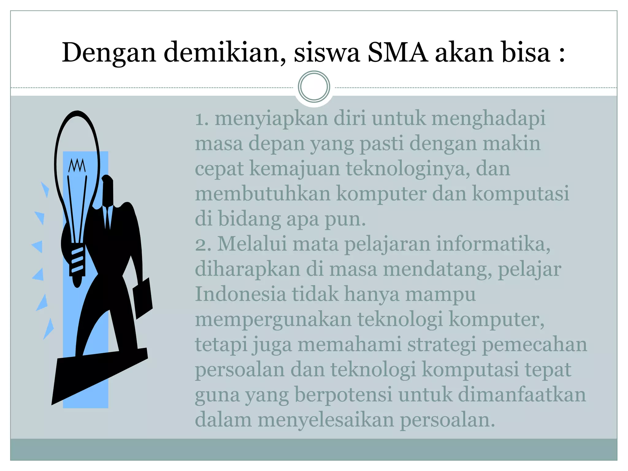 1. menyiapkan diri untuk menghadapi
masa depan yang pasti dengan makin
cepat kemajuan teknologinya, dan
membutuhkan komputer dan komputasi
di bidang apa pun.
2. Melalui mata pelajaran informatika,
diharapkan di masa mendatang, pelajar
Indonesia tidak hanya mampu
mempergunakan teknologi komputer,
tetapi juga memahami strategi pemecahan
persoalan dan teknologi komputasi tepat
guna yang berpotensi untuk dimanfaatkan
dalam menyelesaikan persoalan.
Dengan demikian, siswa SMA akan bisa :
 