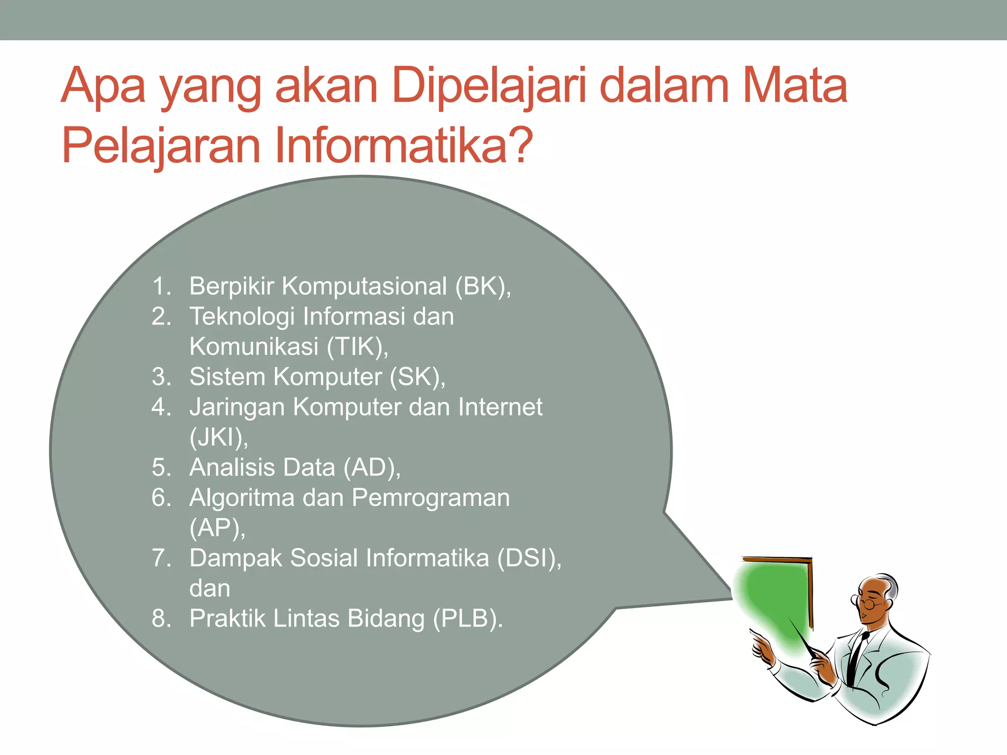 1. Berpikir Komputasional (BK),
2. Teknologi Informasi dan
Komunikasi (TIK),
3. Sistem Komputer (SK),
4. Jaringan Komputer dan Internet
(JKI),
5. Analisis Data (AD),
6. Algoritma dan Pemrograman
(AP),
7. Dampak Sosial Informatika (DSI),
dan
8. Praktik Lintas Bidang (PLB).
Apa yang akan Dipelajari dalam Mata
Pelajaran Informatika?
 