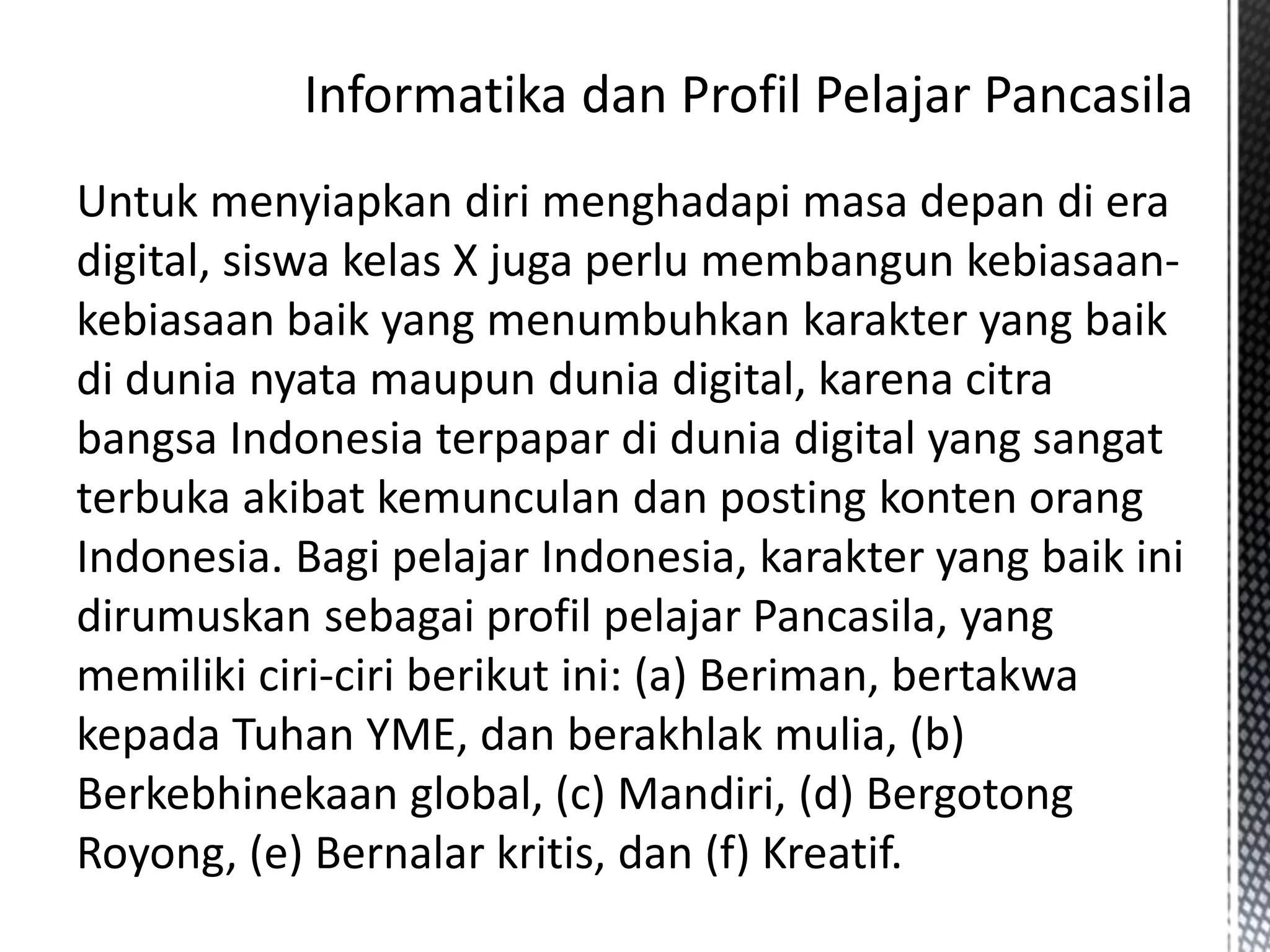 Untuk menyiapkan diri menghadapi masa depan di era
digital, siswa kelas X juga perlu membangun kebiasaan-
kebiasaan baik yang menumbuhkan karakter yang baik
di dunia nyata maupun dunia digital, karena citra
bangsa Indonesia terpapar di dunia digital yang sangat
terbuka akibat kemunculan dan posting konten orang
Indonesia. Bagi pelajar Indonesia, karakter yang baik ini
dirumuskan sebagai profil pelajar Pancasila, yang
memiliki ciri-ciri berikut ini: (a) Beriman, bertakwa
kepada Tuhan YME, dan berakhlak mulia, (b)
Berkebhinekaan global, (c) Mandiri, (d) Bergotong
Royong, (e) Bernalar kritis, dan (f) Kreatif.
 