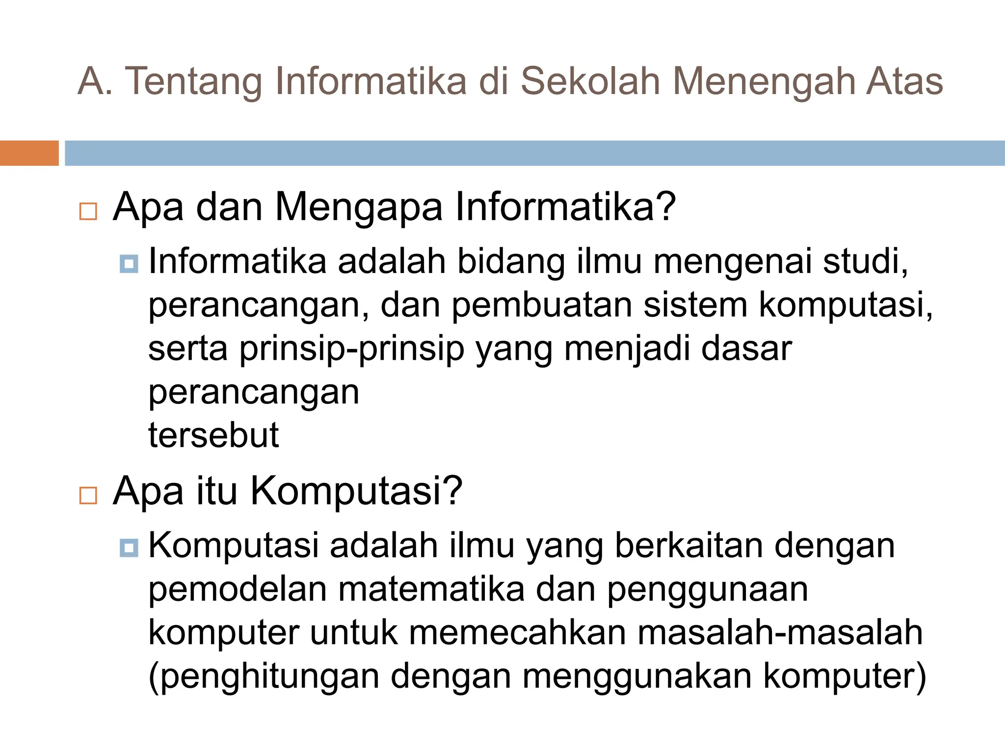 A. Tentang Informatika di Sekolah Menengah Atas
 Apa dan Mengapa Informatika?
 Informatika adalah bidang ilmu mengenai studi,
perancangan, dan pembuatan sistem komputasi,
serta prinsip-prinsip yang menjadi dasar
perancangan
tersebut
 Apa itu Komputasi?
 Komputasi adalah ilmu yang berkaitan dengan
pemodelan matematika dan penggunaan
komputer untuk memecahkan masalah-masalah
(penghitungan dengan menggunakan komputer)
 
