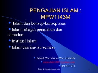 Islam & konsep-konsep asas 1
PENGAJIAN ISLAM :PENGAJIAN ISLAM :
MPW1143MMPW1143M
 Islam dan konsep-konsep asas
Islam sebagai peradaban dan
tamadun
Institusi Islam
Islam dan isu-isu semasa
Ustazah Wan Yusnee Wan Abdullah
ummufatih2807@yahoo.com
019 2811713
 