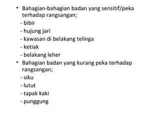 • Bahagian-bahagian badan yang sensitif/peka
   terhadap rangsangan;
  - bibir
  - hujung jari
  - kawasan di belakang telinga
  - ketiak
  - belakang leher
• Bahagian badan yang kurang peka terhadap
   rangsangan;
  - siku
  - lutut
  - tapak kaki
  - punggung
 