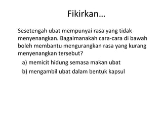Fikirkan…
Sesetengah ubat mempunyai rasa yang tidak
menyenangkan. Bagaimanakah cara-cara di bawah
boleh membantu mengurangkan rasa yang kurang
menyenangkan tersebut?
 a) memicit hidung semasa makan ubat
 b) mengambil ubat dalam bentuk kapsul
 