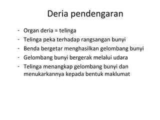 Deria pendengaran
-   Organ deria = telinga
-   Telinga peka terhadap rangsangan bunyi
-   Benda bergetar menghasilkan gelombang bunyi
-   Gelombang bunyi bergerak melalui udara
-   Telinga menangkap gelombang bunyi dan
    menukarkannya kepada bentuk maklumat
 