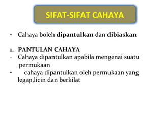 SIFAT-SIFAT CAHAYA

- Cahaya boleh dipantulkan dan dibiaskan

1. PANTULAN CAHAYA
- Cahaya dipantulkan apabila mengenai suatu
    permukaan
-     cahaya dipantulkan oleh permukaan yang
   legap,licin dan berkilat
 