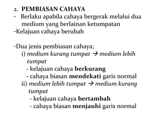 2. PEMBIASAN CAHAYA
- Berlaku apabila cahaya bergerak melalui dua
   medium yang berlainan ketumpatan
-Kelajuan cahaya berubah

-Dua jenis pembiasan cahaya;
  i) medium kurang tumpat  medium lebih
     tumpat
    - kelajuan cahaya berkurang
    - cahaya biasan mendekati garis normal
  ii) medium lebih tumpat  medium kurang
      tumpat
       - kelajuan cahaya bertambah
       - cahaya biasan menjauhi garis normal
 