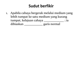 Sudut berfikir
1. Apabila cahaya bergerak melalui medium yang
   lebih tumpat ke satu medium yang kurang
   tumpat, kelajuan cahaya _____________ ; ia
   dibiaskan ____________ garis normal
 