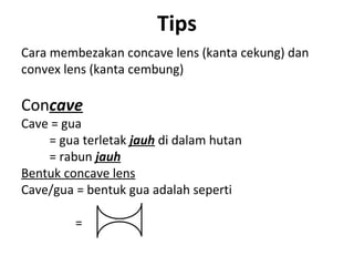 Tips
Cara membezakan concave lens (kanta cekung) dan
convex lens (kanta cembung)

Concave
Cave = gua
    = gua terletak jauh di dalam hutan
    = rabun jauh
Bentuk concave lens
Cave/gua = bentuk gua adalah seperti

         =
 
