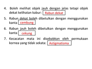4. Boleh melihat objek jauh dengan jelas tetapi objek
   dekat kelihatan kabur: Rabun dekat
5. Rabun dekat boleh dibetulkan dengan menggunakan
   kanta cembung
6. Rabun jauh boleh dibetulkan dengan menggunakan
   kanta cekung
7. Kecacatan mata ini disebabkan oleh permukaan
   kornea yang tidak sekata: Astigmatisma
 