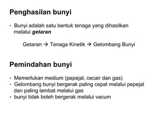 Penghasilan bunyi
- Bunyi adalah satu bentuk tenaga yang dihasilkan
  melalui getaran

     Getaran  Tenaga Kinetik  Gelombang Bunyi


Pemindahan bunyi
- Memerlukan medium (pepejal, cecair dan gas)
- Gelombang bunyi bergerak paling cepat melalui pepejal
  dan paling lambat melalui gas
- bunyi tidak boleh bergerak melalui vacum
 