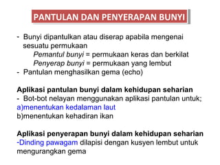 PANTULAN DAN PENYERAPAN BUNYI
     PANTULAN DAN PENYERAPAN BUNYI
- Bunyi dipantulkan atau diserap apabila mengenai
  sesuatu permukaan
     Pemantul bunyi = permukaan keras dan berkilat
     Penyerap bunyi = permukaan yang lembut
- Pantulan menghasilkan gema (echo)

Aplikasi pantulan bunyi dalam kehidupan seharian
- Bot-bot nelayan menggunakan aplikasi pantulan untuk;
a)menentukan kedalaman laut
b)menentukan kehadiran ikan

Aplikasi penyerapan bunyi dalam kehidupan seharian
-Dinding pawagam dilapisi dengan kusyen lembut untuk
mengurangkan gema
 