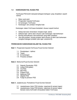 Fail Kuasa PSS SMK Kamunting Baki
1.3 KANDUNGAN FAIL KUASA PSS
Fail Kuasa PSS terdiri daripada bahagian-bahagian yang dinyatakan seperti
berikut
 Muka surat judul
 Pengenalan kepada Fail Kuasa
 Isi kandungan Fail Kuasa
 Kandungan dan pindaan mengikut bab
Kandungan dalam Fail Kuasa hendaklah disusun seperti berikut:
 Setiap bab akan dinamakan mengikut tajuk utama
 Selepas tajuk utama akan disusun pula kandungan bab berkenaan
 Borang berkuatkuasa bab berkenaan yang telah disahkan
 Jika ada pindaan, borang pindaan akan disusun di akhir bab berkenaan
mengikut bilangan pindaan (sila rujuk Lampiran B).
PERINCIAN ISI KANDUNGAN DALAM FAIL KUASA PSS
Bab 1: Pengenalan kepada Fail Kuasa Pusat Sumber Sekolah
1.1. Pendahuluan / definisi
1.2. Tujuan
1.3. Isi kandungan
1.4. Prosedur pindaan
Bab 2: Maklumat Pusat Sumber Sekolah
2.1 Sejarah Penubuhan PSS
2.2 Lokasi PSS (pelan)
2.3 Visi PSS
2.4- Misi PSS
2.4 Piagam PSS
2.5 Matiamat PSS
2.7 Objektif PSS
2.8 Fungsi & peranan PSS
Bab 3: Jawatankuasa Pentadbiran Pusat Sumber Sekolah
3.1 Jawatankuasa Induk PSS (struktur organisasi & senarai tugas)
3.2 Jawatankuasa Kerja PSS (struktur organisasi & senarai tugas)
Senarai nama AJK boleh dimasukkan dalam Fail Kuasa
 