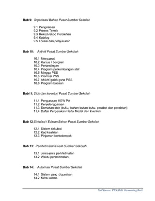 Fail Kuasa PSS SMK Kamunting Baki
Bab 9: Organisasi Bahan Pusat Sumber Sekolah
9.1 Pengelasan
9.2 Proses Teknik
9.3 Rekod-rekod Perolehan
9.4 Katalog
9.5 Lokasi dan penyusunan
Bab 10: Aktiviti Pusat Sumber Sekolah
10.1 Mesyuarat
10.2 Kursus / bengkel
10.3 Pertandingan
10.4 Program perkembangan staf
10.5 Minggu PSS
10.6 Promosi PSS
10.7 Aktiviti galak guna PSS
10.8 Program bacaan
Bab I I: Stok dan Inventori Pusat Sumber Sekolah
11.1 Pengurusan KEW PA
11.2 Penyelenggaraan
11.3 Semakan stok (buku, bahan bukan buku, perabot dan peralatan)
11.4 Daftar Pergerakan Harta Modal dan Inventori
Bab 12:Sirkulasi / Edaran Bahan Pusat Sumber Sekolah
12.1 Sistem sirkulasi
12.2 Kad keahlian
12.3 Pinjaman berkelompok
Bab 13: Perkhidmatan Pusat Sumber Sekolah
13.1 Jenis-jenis perkhidmatan
13.2 Waktu perkhidmatan
Bab 14: Automasi Pusat Sumber Sekolah
14.1 Sistem yang digunakan
14.2 Menu utama
 