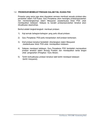 Fail Kuasa PSS SMK Kamunting Baki
1.4 PROSEDUR MEMBUAT PINDAAN DALAM FAIL KUASA PSS
Prosedur yang sama juga akan digunakan semasa membuat sesuatu pindaan atau
perubahan dalam Fail Kuasa. Guru Penyelaras akan merangka pindaan/perubahan
dan membentangkannya dalam Mesyuarat Jawatankuasa Induk PSS untuk
mendapatkan kelulusan. Selepas itu barulah pindaan/perubahan tersebut akan
dikuatkuasa sepenuhnya.
Berikut adalah langkah-langkah membuat pindaan:
1) Kaji semula bahagian-bahagian yang perlu dibuat pindaan.
2) Guru Penyelaras PSS perlu menyediakan draf pindaan berkenaan.
3) Draf pindaan tersebut hendaklah dibentangkan dalam Mesyuarat
Jawatankuasa Induk PSS untuk mendapatkan kelulusan.
4) Selepas mendapat kelulusan, Guru Penyelaras PSS hendaklah memasukkan
pindaan tersebut dalam Borang Pindaan dan mendapatkan tanda tangan
untuk pengesahan (Pengetua / Guru Besar).
5) Tarikh berkuatkuasa pindaan tersebut ialah tarikh mendapat kelulusan
(tarikh mesyuarat).
 