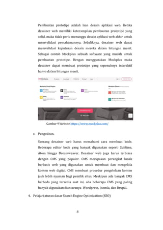 8
Pembuatan prototipe adalah lsan desain aplikasi web. Ketika
desainer web memiliki keterampilan pembuatan prototipe yang
solid, maka tidak perlu menunggu desain aplikasi web akhir untuk
memvalidasi pemahamannya. Sebaliknya, desainer web dapat
memvalidasi keputusan desain mereka dalam hitungan menit.
Sebagai contoh Mockplus sebuah software yang mudah untuk
pembuatan prototipe. Dengan menggunakan Mockplus maka
desainer dapat membuat prototipe yang sepenuhnya interaktif
hanya dalam hitungan menit.
Gambar 9 Website https://www.mockplus.com/
c. Pengodean.
Seorang desainer web harus memahami cara membuat kode.
Beberapa editor kode yang banyak digunakan seperti Sublime,
Atom hingga Dreamweaver. Desainer web juga harus terbiasa
dengan CMS yang populer. CMS merupakan perangkat lunak
berbasis web yang digunakan untuk membuat dan mengelola
konten web digital. CMS membuat prosedur pengelolaan konten
jauh lebih nyaman bagi pemilik situs. Meskipun ada banyak CMS
berbeda yang tersedia saat ini, ada beberapa CMS yang paling
banyak digunakan diantaranya Wordpress, Joomla, dan Drupal.
4. Pelajari aturan dasar Search Engine Optimization (SEO)
 