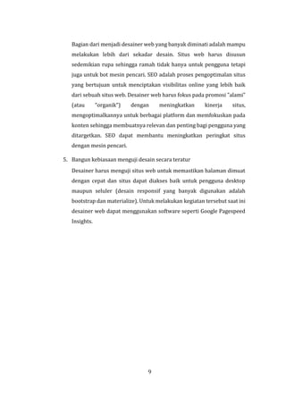 9
Bagian dari menjadi desainer web yang banyak diminati adalah mampu
melakukan lebih dari sekadar desain. Situs web harus disusun
sedemikian rupa sehingga ramah tidak hanya untuk pengguna tetapi
juga untuk bot mesin pencari. SEO adalah proses pengoptimalan situs
yang bertujuan untuk menciptakan visibilitas online yang lebih baik
dari sebuah situs web. Desainer web harus fokus pada promosi "alami"
(atau "organik") dengan meningkatkan kinerja situs,
mengoptimalkannya untuk berbagai platform dan memfokuskan pada
konten sehingga membuatnya relevan dan penting bagi pengguna yang
ditargetkan. SEO dapat membantu meningkatkan peringkat situs
dengan mesin pencari.
5. Bangun kebiasaan menguji desain secara teratur
Desainer harus menguji situs web untuk memastikan halaman dimuat
dengan cepat dan situs dapat diakses baik untuk pengguna desktop
maupun seluler (desain responsif yang banyak digunakan adalah
bootstrap dan materialize). Untuk melakukan kegiatan tersebut saat ini
desainer web dapat menggunakan software seperti Google Pagespeed
Insights.
 