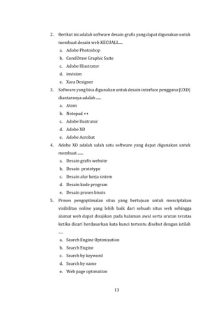13
2. Berikut ini adalah software desain grafis yang dapat digunakan untuk
membuat desain web KECUALI.....
a. Adobe Photoshop
b. CorelDraw Graphic Suite
c. Adobe Illustrator
d. invision
e. Xara Designer
3. Software yang bisa digunakan untuk desain interface pengguna (UXD)
diantaranya adalah .....
a. Atom
b. Notepad ++
c. Adobe Ilustrator
d. Adobe XD
e. Adobe Acrobat
4. Adobe XD adalah salah satu software yang dapat digunakan untuk
membuat ......
a. Desain grafis website
b. Desain prototype
c. Desain alur kerja sistem
d. Desain kode program
e. Desain proses bisnis
5. Proses pengoptimalan situs yang bertujuan untuk menciptakan
visibilitas online yang lebih baik dari sebuah situs web sehingga
alamat web dapat disajikan pada halaman awal serta urutan teratas
ketika dicari berdasarkan kata kunci tertentu disebut dengan istilah
.....
a. Search Engine Optimization
b. Search Engine
c. Search by keyword
d. Search by name
e. Web page optimation
 