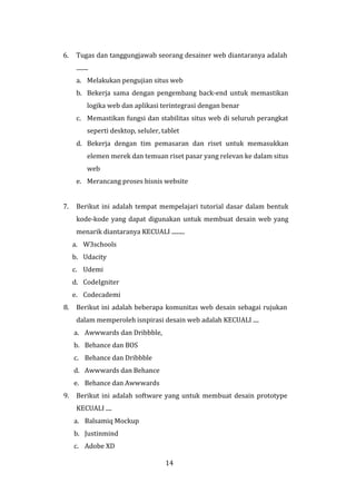 14
6. Tugas dan tanggungjawab seorang desainer web diantaranya adalah
........
a. Melakukan pengujian situs web
b. Bekerja sama dengan pengembang back-end untuk memastikan
logika web dan aplikasi terintegrasi dengan benar
c. Memastikan fungsi dan stabilitas situs web di seluruh perangkat
seperti desktop, seluler, tablet
d. Bekerja dengan tim pemasaran dan riset untuk memasukkan
elemen merek dan temuan riset pasar yang relevan ke dalam situs
web
e. Merancang proses bisnis website
7. Berikut ini adalah tempat mempelajari tutorial dasar dalam bentuk
kode-kode yang dapat digunakan untuk membuat desain web yang
menarik diantaranya KECUALI .........
a. W3schools
b. Udacity
c. Udemi
d. CodeIgniter
e. Codecademi
8. Berikut ini adalah beberapa komunitas web desain sebagai rujukan
dalam memperoleh isnpirasi desain web adalah KECUALI ....
a. Awwwards dan Dribbble,
b. Behance dan BOS
c. Behance dan Dribbble
d. Awwwards dan Behance
e. Behance dan Awwwards
9. Berikut ini adalah software yang untuk membuat desain prototype
KECUALI ....
a. Balsamiq Mockup
b. Justinmind
c. Adobe XD
 