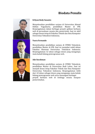 Biodata Penulis
Erliyan Redy Susanto
Menyelesaikan pendidikan sarjana di Universitas Ahmad
Dahlan Yogyakarta, pendidikan Master di IPB.
Berpengalaman dalam berbagai proyek aplikasi berbasis
web di perusahaan swasta dan pemerintah. Saat ini aktif
sebagai dosen tetap di Fakultas Teknik dan Ilmu Komputer
Universitas Teknokrat Indonesia.
Yusra Fernando
Menyelesaikan pendidikan sarjana di STMIK Teknokrat,
pendidikan Master di IPB. Saat ini menjabat wakil dekan
Fakultas Ekonomi Universitas Teknokrat Indonesia.
Berpengalaman 12 tahun sebagai dosen yang mengampu
mata kuliah bidang pemrograman web.
Ade Surahman
Menyelesaikan pendidikan sarjana di STMIK Teknokrat,
pendidikan Master di Universitas Budi Luhur. Saat ini
menjadi dosen tetap Fakultas Teknik dan Ilmu Komputer
Universitas Teknokrat Indonesia. Berpengalaman lebih
dari 10 tahun sebagai dosen yang mengampu mata kuliah
bidang pemrograman web serta menangani berbagai
proyek berbasis web di lembaga swasta maupun
pemerintahan.
 