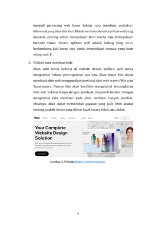 4
menjadi perancang web harus belajar cara membuat arsitektur
informasi yang jelas dan kuat. Untuk membuat desain aplikasi web yang
menarik, penting untuk mempelajari teori warna dan prinsipdasar
hierarki visual. Desain aplikasi web adalah bidang yang terus
berkembang, jadi harus siap untuk mempelajari sesuatu yang baru
setiap saat[1].
2. Pelajari cara membuat kode
Akan sulit untuk bekerja di industri desain aplikasi web tanpa
mengetahui bahasa pemrograman apa pun. Akan tetapi kita dapat
membuat situs web menggunakan pembuat situs web seperti Wix atau
Squarespace. Namun kita akan kesulitan mengetahui kemungkinan
web saat bekerja hanya dengan pembuat situs/web builder. Dengan
mengetahui cara membuat kode akan memberi banyak manfaat.
Misalnya, akan dapat membentuk gagasan yang jauh lebih akurat
tentang apakah desain yang dibuat layak secara teknis atau tidak.
Gambar 2. Website https://www.wix.com/
 