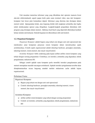 Unit masukan menerima informasi yang yang dikodekan dari operator manusia lewat
alat-alat elektromekanik seperti papan ketik pada suatu terminal video, atau dari komputerkomputer lain lewat jalur komunikasi digital. Informasi yang diterima dan disimpan dalam
memori untuk dipergunakan kelak, atau langsung diolah oleh rangkaian aritmetika dan logika
untuk melaksanakan operasi yang diinginkan. Langkah-langkah pengolahan ditentukan oleh
program yang disimpan dalam memori. Akhirnya hasil-hasil yang diperoleh dikirimkan kembali
keluar melalui unit keluaran. Seluruh kegiatan ini dikoordinasi oleh unit kontrol.

1.2. Organisasi Komputer
Organisasi Komputer adalah bagian yang terkait erat dengan unit–unit operasional dan
interkoneksi antar komponen penyusun sistem komputer dalam merealisasikan aspek
arsitekturalnya. Contoh aspek organisasional adalah teknologi hardware, perangkat antarmuka,
teknologi memori, sistem memori, dan sinyal–sinyal kontrol.
Arsitektur Komputer lebih cenderung pada kajian atribut–atribut sistem komputer yang
terkait dengan seorang programmer. Contohnya, set instruksi, aritmetika yang digunakan, teknik
pengalamatan, mekanisme I/O.
Sebagai contoh apakah suatu komputer perlu memiliki instruksi pengalamatan pada
memori merupakan masalah rancangan arsitektural. Apakah instruksi pengalamatan tersebut akan
diimplementasikan secara langsung ataukah melalui mekanisme cache adalah kajian
organisasional.

Perbedaan Utama
Organisasi Komputer
Bagian yang terkait erat dengan unit–unit operasional
Contoh: teknologi hardware, perangkat antarmuka, teknologi memori, sistem
memori, dan sinyal–sinyal kontrol

Arsitektur Komputer
atribut–atribut sistem komputer yang terkait dengan seorang programmer
Contoh: set instruksi, aritmetika yang digunakan, teknik pengalamatan, mekanisme
I/O

2

 