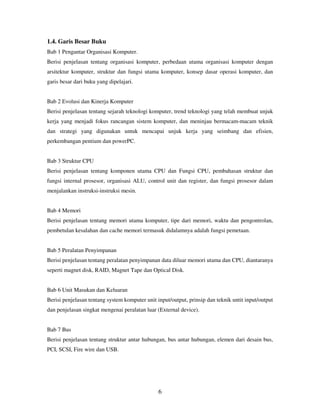 1.4. Garis Besar Buku
Bab 1 Pengantar Organisasi Komputer.
Berisi penjelasan tentang organisasi komputer, perbedaan utama organisasi komputer dengan
arsitektur komputer, struktur dan fungsi utama komputer, konsep dasar operasi komputer, dan
garis besar dari buku yang dipelajari.

Bab 2 Evolusi dan Kinerja Komputer
Berisi penjelasan tentang sejarah teknologi komputer, trend teknologi yang telah membuat unjuk
kerja yang menjadi fokus rancangan sistem komputer, dan meninjau bermacam-macam teknik
dan strategi yang digunakan untuk mencapai unjuk kerja yang seimbang dan efisien,
perkembangan pentium dan powerPC.

Bab 3 Struktur CPU
Berisi penjelasan tentang komponen utama CPU dan Fungsi CPU, pembahasan struktur dan
fungsi internal prosesor, organisasi ALU, control unit dan register, dan fungsi prosesor dalam
menjalankan instruksi-instruksi mesin.

Bab 4 Memori
Berisi penjelasan tentang memori utama komputer, tipe dari memori, waktu dan pengontrolan,
pembetulan kesalahan dan cache memori termasuk didalamnya adalah fungsi pemetaan.

Bab 5 Peralatan Penyimpanan
Berisi penjelasan tentang peralatan penyimpanan data diluar memori utama dan CPU, diantaranya
seperti magnet disk, RAID, Magnet Tape dan Optical Disk.

Bab 6 Unit Masukan dan Keluaran
Berisi penjelasan tentang system komputer unit input/output, prinsip dan teknik untit input/output
dan penjelasan singkat mengenai peralatan luar (External device).

Bab 7 Bus
Berisi penjelasan tentang struktur antar hubungan, bus antar hubungan, elemen dari desain bus,
PCI, SCSI, Fire wire dan USB.

6

 