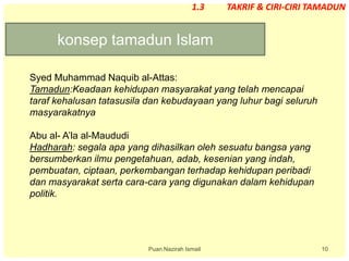 10
konsep tamadun Islam
Puan Nazirah Ismail
1.3 TAKRIF & CIRI-CIRI TAMADUN
Syed Muhammad Naquib al-Attas:
Tamadun:Keadaan kehidupan masyarakat yang telah mencapai
taraf kehalusan tatasusila dan kebudayaan yang luhur bagi seluruh
masyarakatnya
Abu al- A’la al-Maududi
Hadharah: segala apa yang dihasilkan oleh sesuatu bangsa yang
bersumberkan ilmu pengetahuan, adab, kesenian yang indah,
pembuatan, ciptaan, perkembangan terhadap kehidupan peribadi
dan masyarakat serta cara-cara yang digunakan dalam kehidupan
politik.
 
