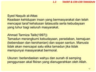12
Syed Naquib al-Attas
Keadaan kehidupan insan yang bermasyarakat dan telah
mencapai taraf kehalusan tatasusila serta kebudayaan
yang luhur bagi seluruh masyarakat.
Ahmad Tarmiza Talib(1997))
Tamadun merangkumi kebudayaan, peradaban, kemajuan
(kebendaan dan kerohanian) dan sopan santun. Manusia
tidak akan mencapai satu etika tamadun jika tidak
mempunyai masayarakat bermoral.
Ukuran: berlandaskan wahyu dan sunah di samping
penggunaan akal fikiran yang dianugerahkan oleh Allah.
1.3 TAKRIF & CIRI-CIRI TAMADUN
 