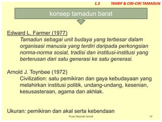 14
Edward L. Farmer (1977)
Tamadun sebagai unit budaya yang terbesar dalam
organisasi manusia yang terdiri daripada perkongsian
norma-norma sosial, tradisi dan institusi-institusi yang
berterusan dari satu generasi ke satu generasi.
Arnold J. Toynbee (1972)
Civilization: satu pemikiran dan gaya kebudayaan yang
melahirkan institusi politik, undang-undang, kesenian,
kesusasteraan, agama dan akhlak.
Ukuran: pemikiran dan akal serta kebendaan
konsep tamadun barat
Puan Nazirah Ismail
1.3 TAKRIF & CIRI-CIRI TAMADUN
 