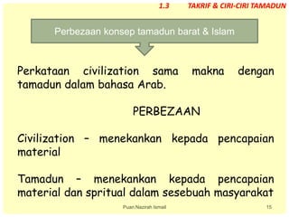 15
Perkataan civilization sama makna dengan
tamadun dalam bahasa Arab.
PERBEZAAN
Civilization – menekankan kepada pencapaian
material
Tamadun – menekankan kepada pencapaian
material dan spritual dalam sesebuah masyarakat
Perbezaan konsep tamadun barat & Islam
Puan Nazirah Ismail
1.3 TAKRIF & CIRI-CIRI TAMADUN
 