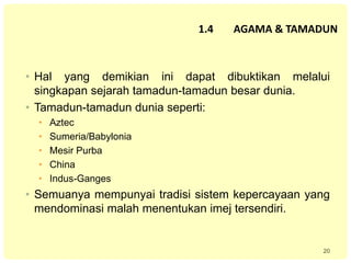 20
1.4 AGAMA & TAMADUN
• Hal yang demikian ini dapat dibuktikan melalui
singkapan sejarah tamadun-tamadun besar dunia.
• Tamadun-tamadun dunia seperti:
• Aztec
• Sumeria/Babylonia
• Mesir Purba
• China
• Indus-Ganges
• Semuanya mempunyai tradisi sistem kepercayaan yang
mendominasi malah menentukan imej tersendiri.
 