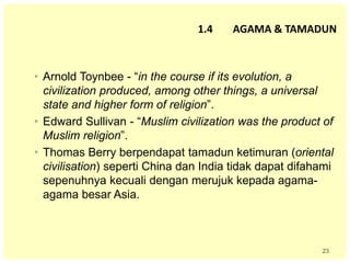 23
• Arnold Toynbee - “in the course if its evolution, a
civilization produced, among other things, a universal
state and higher form of religion”.
• Edward Sullivan - “Muslim civilization was the product of
Muslim religion”.
• Thomas Berry berpendapat tamadun ketimuran (oriental
civilisation) seperti China dan India tidak dapat difahami
sepenuhnya kecuali dengan merujuk kepada agama-
agama besar Asia.
1.4 AGAMA & TAMADUN
 