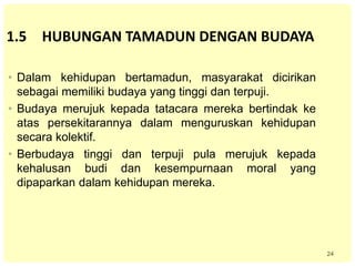 24
1.5 HUBUNGAN TAMADUN DENGAN BUDAYA
• Dalam kehidupan bertamadun, masyarakat dicirikan
sebagai memiliki budaya yang tinggi dan terpuji.
• Budaya merujuk kepada tatacara mereka bertindak ke
atas persekitarannya dalam menguruskan kehidupan
secara kolektif.
• Berbudaya tinggi dan terpuji pula merujuk kepada
kehalusan budi dan kesempurnaan moral yang
dipaparkan dalam kehidupan mereka.
 