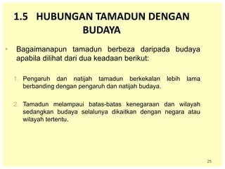 25
1.5 HUBUNGAN TAMADUN DENGAN
BUDAYA
• Bagaimanapun tamadun berbeza daripada budaya
apabila dilihat dari dua keadaan berikut:
1. Pengaruh dan natijah tamadun berkekalan lebih lama
berbanding dengan pengaruh dan natijah budaya.
2. Tamadun melampaui batas-batas kenegaraan dan wilayah
sedangkan budaya selalunya dikaitkan dengan negara atau
wilayah tertentu.
 