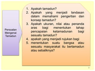 3
Persoalan
Mengenai
Tamadun
1. Apakah tamadun?
2. Apakah yang menjadi landasan
dalam memahami pengertian dan
konsep tamadun?
3. Apakah ukuran, nilai atau penanda
aras bagi menentukan tahap
pencapaian ketamadunan bagi
sesuatu tamadun?
4. apakah yang menjadi rujukan bagi
5. menentukan suatu bangsa atau
sesuatu masyarakat itu bertamadun
atau sebaliknya?
 