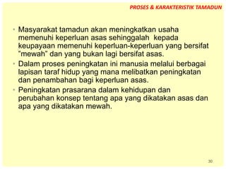 30
• Masyarakat tamadun akan meningkatkan usaha
memenuhi keperluan asas sehinggalah kepada
keupayaan memenuhi keperluan-keperluan yang bersifat
”mewah” dan yang bukan lagi bersifat asas.
• Dalam proses peningkatan ini manusia melalui berbagai
lapisan taraf hidup yang mana melibatkan peningkatan
dan penambahan bagi keperluan asas.
• Peningkatan prasarana dalam kehidupan dan
perubahan konsep tentang apa yang dikatakan asas dan
apa yang dikatakan mewah.
PROSES & KARAKTERISTIK TAMADUN
 