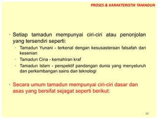 32
• Setiap tamadun mempunyai ciri-ciri atau penonjolan
yang tersendiri seperti:
• Tamadun Yunani - terkenal dengan kesusasteraan falsafah dan
kesenian
• Tamadun Cina - kemahiran kraf
• Tamadun Islam - perspektif pandangan dunia yang menyeluruh
dan perkembangan sains dan teknologi
• Secara umum tamadun mempunyai ciri-ciri dasar dan
asas yang bersifat sejagat seperti berikut:
PROSES & KARAKTERISTIK TAMADUN
 