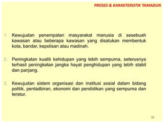 33
1. Kewujudan penempatan masyarakat manusia di sesebuah
kawasan atau beberapa kawasan yang disatukan membentuk
kota, bandar, kepolisan atau madinah.
2. Peningkatan kualiti kehidupan yang lebih sempurna, seterusnya
terhasil peningkatan jangka hayat penghidupan yang lebih stabil
dan panjang.
3. Kewujudan sistem organisasi dan institusi sosial dalam bidang
politik, pentadbiran, ekonomi dan pendidikan yang sempurna dan
teratur.
PROSES & KARAKTERISTIK TAMADUN
 