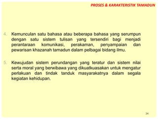 34
4. Kemunculan satu bahasa atau beberapa bahasa yang serumpun
dengan satu sistem tulisan yang tersendiri bagi menjadi
perantaraan komunikasi, perakaman, penyampaian dan
pewarisan khazanah tamadun dalam pelbagai bidang ilmu.
5. Kewujudan sistem perundangan yang teratur dan sistem nilai
serta moral yang berwibawa yang dikuatkuasakan untuk mengatur
perlakuan dan tindak tanduk masyarakatnya dalam segala
kegiatan kehidupan.
PROSES & KARAKTERISTIK TAMADUN
 
